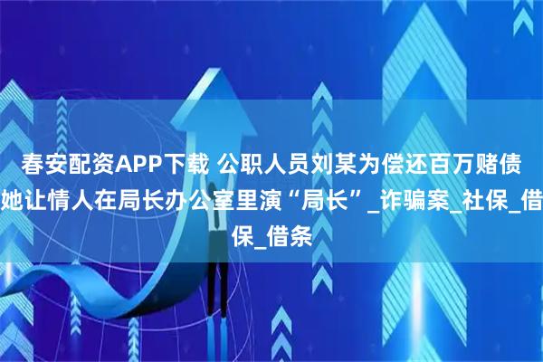 春安配资APP下载 公职人员刘某为偿还百万赌债，她让情人在局长办公室里演“局长”_诈骗案_社保_借条