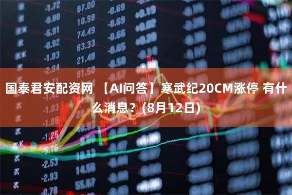 国泰君安配资网 【AI问答】寒武纪20CM涨停 有什么消息？(8月12日)