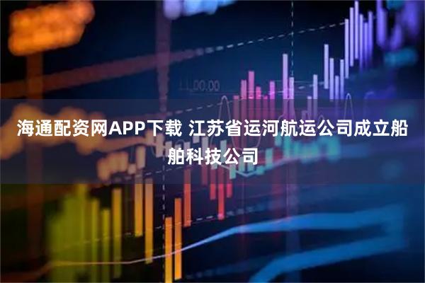 海通配资网APP下载 江苏省运河航运公司成立船舶科技公司