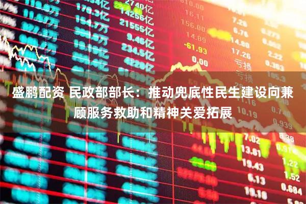 盛鹏配资 民政部部长：推动兜底性民生建设向兼顾服务救助和精神关爱拓展